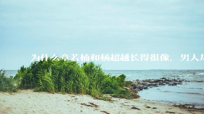 为什么章若楠和杨超越长得很像,男人却更喜欢章若楠,认为有女人味,而觉得杨超越像小女孩?